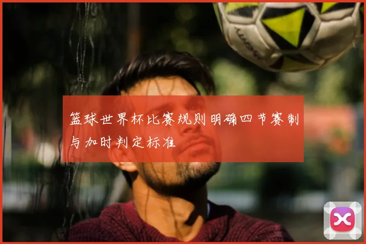 篮球世界杯比赛规则明确四节赛制与加时判定标准