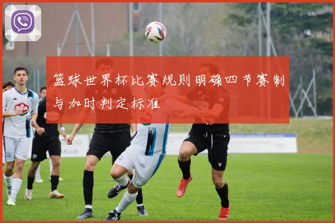 篮球世界杯比赛规则明确四节赛制与加时判定标准
